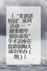“非遗进校园”系列活动 一“踵事增华 踔厉奋发”学术讲座在景德镇陶大成功举办（图）